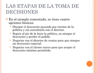 LAS ETAPAS DE LA TOMA DE DECISIONES En el ejemplo comentado, se tiene cuatro opciones básicas: Otorgar el descuento pasando por encima de la política y sin consultarlo con el director. Seguir al pie de la letra la política, no otorgar el descuento y perder el pedido. Negociar con el director de ventas para que otorgue un descuento especial. Negociar con el cliente nuevo para que acepte el descuento máximo permitido. 