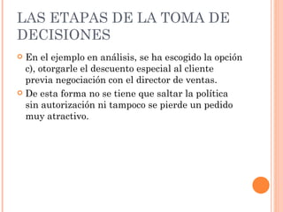 LAS ETAPAS DE LA TOMA DE DECISIONES En el ejemplo en análisis, se ha escogido la opción c), otorgarle el descuento especial al cliente previa negociación con el director de ventas. De esta forma no se tiene que saltar la política sin autorización ni tampoco se pierde un pedido muy atractivo. 