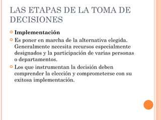 LAS ETAPAS DE LA TOMA DE DECISIONES Implementación  Es poner en marcha de la alternativa elegida. Generalmente necesita recursos especialmente designados y la participación de varias personas o departamentos. Los que instrumentan la decisión deben comprender la elección y comprometerse con su exitosa implementación. 