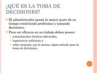 ¿QUÉ ES LA TOMA DE DECISIONES? El administrador pasan la mayor parte de su tiempo resolviendo problemas y tomando decisiones. Para ser eficaces en su trabajo deben poseer: conocimientos técnicos adecuados, experiencia suficiente y saber manejar, por lo menos, algún método para la toma de decisiones. 