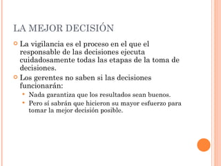LA MEJOR DECISIÓN La vigilancia es el proceso en el que el responsable de las decisiones ejecuta cuidadosamente todas las etapas de la toma de decisiones. Los gerentes no saben si las decisiones funcionarán: Nada garantiza que los resultados sean buenos.  Pero sí sabrán que hicieron su mayor esfuerzo para tomar la mejor decisión posible. 