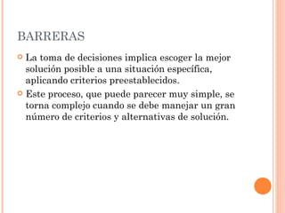 BARRERAS La toma de decisiones implica escoger la mejor solución posible a una situación específica, aplicando criterios preestablecidos.  Este proceso, que puede parecer muy simple, se torna complejo cuando se debe manejar un gran número de criterios y alternativas de solución. 