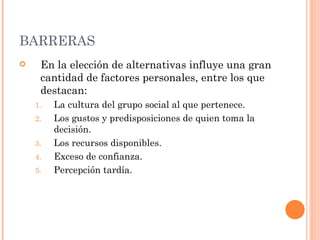 BARRERAS En la elección de alternativas influye una gran cantidad de factores personales, entre los que destacan: La cultura del grupo social al que pertenece. Los gustos y predisposiciones de quien toma la decisión. Los recursos disponibles. Exceso de confianza. Percepción tardía. 