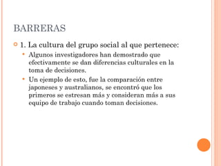 BARRERAS 1. La cultura del grupo social al que pertenece: Algunos investigadores han demostrado que efectivamente se dan diferencias culturales en la toma de decisiones. Un ejemplo de esto, fue la comparación entre japoneses y australianos, se encontró que los primeros se estresan más y consideran más a sus equipo de trabajo cuando toman decisiones. 