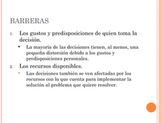 BARRERAS Los gustos y predisposiciones de quien toma la decisión. La mayoría de las decisiones tienen, al menos, una pequeña distorsión debido a los gustos y predisposiciones personales. Los recursos disponibles. Las decisiones también se ven afectadas por los recursos con lo que cuenta para implementar la solución al problema que quiere resolver. 