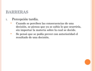 BARRERAS Percepción tardía. Cuando se perciben las consecuencias de una decisión, se piensa que ya se sabía lo que ocurriría, sin importar la materia sobre la cual se decide. Se pensó que se podía prever con anterioridad el resultado de una decisión. 