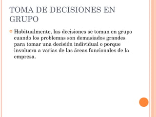 TOMA DE DECISIONES EN GRUPO Habitualmente, las decisiones se toman en grupo cuando los problemas son demasiados grandes para tomar una decisión individual o porque involucra a varias de las áreas funcionales de la empresa. 