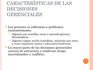 CARACTERÍSTICAS DE LAS DECISIONES  GERENCIALES Los gerentes se enfrentan a problemas constantemente: Algunos son sencillos; otros a menudo parecen abrumadores. Algunos exigen acción inmediata, mientras que otros a veces requieren meses o años para resolverse. La mayor parte de las decisiones gerenciales carecen de estructura y conllevan riesgo, incertidumbre y conflicto. 