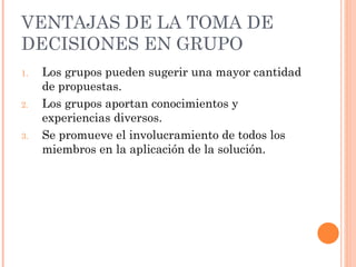 VENTAJAS DE LA  TOMA DE DECISIONES EN GRUPO Los grupos pueden sugerir una mayor cantidad de propuestas. Los grupos aportan conocimientos y experiencias diversos. Se promueve el involucramiento de todos los miembros en la aplicación de la solución. 