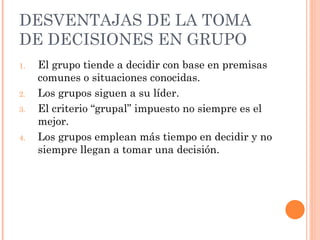 DESVENTAJAS DE LA  TOMA DE DECISIONES EN GRUPO El grupo tiende a decidir con base en premisas comunes o situaciones conocidas. Los grupos siguen a su líder. El criterio “grupal” impuesto no siempre es el mejor. Los grupos emplean más tiempo en decidir y no siempre llegan a tomar una decisión. 