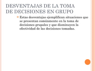 DESVENTAJAS DE LA  TOMA DE DECISIONES EN GRUPO Estas desventajas ejemplifican situaciones que se presentan comúnmente en la toma de decisiones grupales y que disminuyen la efectividad de las decisiones tomadas. 