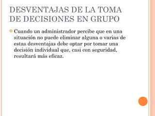 DESVENTAJAS DE LA  TOMA DE DECISIONES EN GRUPO Cuando un administrador percibe que en una situación no puede eliminar alguna o varias de estas desventajas debe optar por tomar una decisión individual que, casi con seguridad, resultará más eficaz. 
