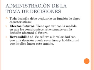 ADMINISTRACIÓN DE LA TOMA DE DECISIONES Toda decisión debe evaluarse en función de cinco características: Efectos futuros . Tiene que ver con la medida en que los compromisos relacionados con la decisión afectará el futuro. Reversibilidad . Se refiere a la velocidad con que una decisión puede revertirse y la dificultad que implica hacer este cambio. 