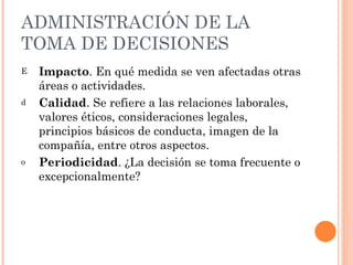 ADMINISTRACIÓN DE LA TOMA DE DECISIONES Impacto . En qué medida se ven afectadas otras áreas o actividades. Calidad . Se refiere a las relaciones laborales, valores éticos, consideraciones legales, principios básicos de conducta, imagen de la compañía, entre otros aspectos. Periodicidad . ¿La decisión se toma frecuente o excepcionalmente? 