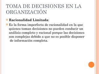 TOMA DE DECISIONES EN LA ORGANIZACIÓN Racionalidad Limitada : Es la forma imperfecta de racionalidad en la que quienes toman decisiones no pueden conducir un análisis completo y racional porque las decisiones son complejas debido a que no es posible disponer  de información completa. 