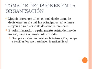 TOMA DE DECISIONES EN LA ORGANIZACIÓN Modelo incremental es el modelo de toma de decisiones en el cual las principales soluciones surgen de una serie de decisiones menores. El administrador regularmente actúa dentro de un esquema racionalidad limitada. Siempre existen limitaciones de información, tiempo y certidumbre que restringen la racionalidad. 