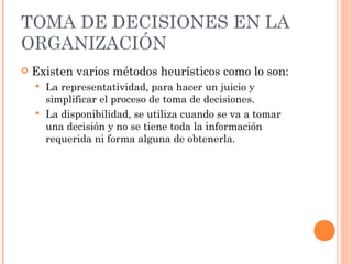 TOMA DE DECISIONES EN LA ORGANIZACIÓN Existen varios métodos heurísticos como lo son: La representatividad, para hacer un juicio y simplificar el proceso de toma de decisiones. La disponibilidad, se utiliza cuando se va a tomar una decisión y no se tiene toda la información requerida ni forma alguna de obtenerla. 