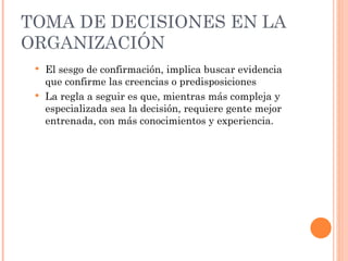 TOMA DE DECISIONES EN LA ORGANIZACIÓN El sesgo de confirmación, implica buscar evidencia que confirme las creencias o predisposiciones La regla a seguir es que, mientras más compleja y especializada sea la decisión, requiere gente mejor entrenada, con más conocimientos y experiencia. 