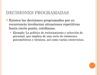 DECISIONES PROGRAMADAS Existen las decisiones programadas por su recurrencia involucran situaciones repetitivas hasta cierto punto, cotidianas.  Ejemplo: La política de reclutamiento y selección de personal, que implica de una serie de exámenes psicométricos y técnicos, así como varias entrevistas.  