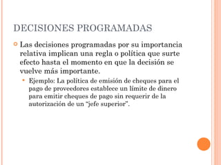 DECISIONES PROGRAMADAS Las decisiones programadas por su importancia relativa implican una regla o política que surte efecto hasta el momento en que la decisión se vuelve más importante. Ejemplo: La política de emisión de cheques para el pago de proveedores establece un límite de dinero para emitir cheques de pago sin requerir de la autorización de un “jefe superior” . 