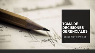 TOMA DE
DECISIONES
GERENCIALES
JORGE NIETO RAMIREZ
 