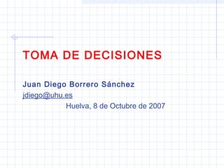 TOMA DE DECISIONES
Juan Diego Borrero Sánchez
jdiego@uhu.es
Huelva, 8 de Octubre de 2007
 