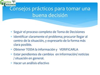 Consejos prácticos para tomar una 
buena decisión 
 Seguir el proceso completo de Toma de Decisiones 
 Identificar claramente el problema; procurar llegar al 
centro de la situación, y expresarlo de la forma más 
clara posible. 
 Obtener TODA la información y VERIFICARLA 
 Estar pendientes de cambios en información/ noticias 
/ situación en general. 
 Hacer un análisis efectivo 
 