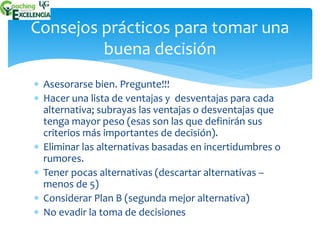 Consejos prácticos para tomar una 
buena decisión 
 Asesorarse bien. Pregunte!!! 
 Hacer una lista de ventajas y desventajas para cada 
alternativa; subrayas las ventajas o desventajas que 
tenga mayor peso (esas son las que definirán sus 
criterios más importantes de decisión). 
 Eliminar las alternativas basadas en incertidumbres o 
rumores. 
 Tener pocas alternativas (descartar alternativas – 
menos de 5) 
 Considerar Plan B (segunda mejor alternativa) 
 No evadir la toma de decisiones 
 