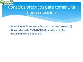 Consejos prácticos para tomar una 
buena decisión 
 Mantenerse firme en su decisión. (¡no ser inseguro!) 
 No olvidarse de MONITOREAR, es decir de dar 
seguimiento a su decisión. 
 
