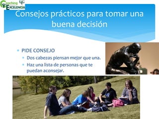 Consejos prácticos para tomar una 
buena decisión 
 PIDE CONSEJO 
 Dos cabezas piensan mejor que una. 
 Haz una lista de personas que te 
puedan aconsejar. 
 
