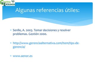 Algunas referencias útiles: 
 Senlle, A. 2003. Tomar decisiones y resolver 
problemas. Gestión 2000. 
 http://www.gerenciaalternativa.com/Item/tips-de-gerencia/ 
 www.aenor.es 
