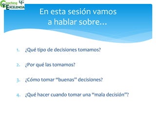 En esta sesión vamos 
a hablar sobre… 
1. ¿Qué tipo de decisiones tomamos? 
2. ¿Por qué las tomamos? 
3. ¿Cómo tomar “buenas” decisiones? 
4. ¿Qué hacer cuando tomar una “mala decisión”? 
 
