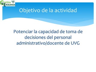 Objetivo de la actividad 
Potenciar la capacidad de toma de 
decisiones del personal 
administrativo/docente de UVG 
 