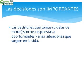 Las decisiones son IMPORTANTES 
 Las decisiones que tomas (o dejas de 
tomar) son tus respuestas a 
oportunidades y a las situaciones que 
surgen en la vida. 
 