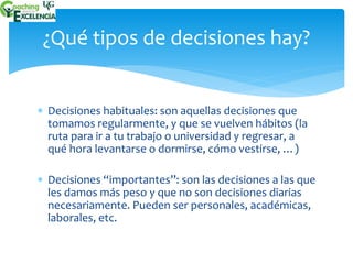¿Qué tipos de decisiones hay? 
 Decisiones habituales: son aquellas decisiones que 
tomamos regularmente, y que se vuelven hábitos (la 
ruta para ir a tu trabajo o universidad y regresar, a 
qué hora levantarse o dormirse, cómo vestirse, …) 
 Decisiones “importantes”: son las decisiones a las que 
les damos más peso y que no son decisiones diarias 
necesariamente. Pueden ser personales, académicas, 
laborales, etc. 
 
