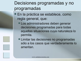 Decisiones programadas y no
programadas


En la práctica se establece, como
regla general, que:
Los administradores deben generar
decisiones programadas para todas
aquellas situaciones cuya naturaleza lo
permita.
 Limitar las decisiones no programadas
sólo a los casos que verdaderamente lo
ameritan.


www.auladeeconomia.com

 