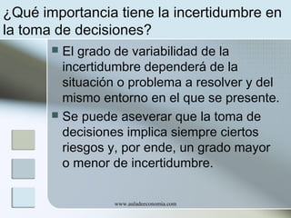 ¿Qué importancia tiene la incertidumbre en
la toma de decisiones?
El grado de variabilidad de la
incertidumbre dependerá de la
situación o problema a resolver y del
mismo entorno en el que se presente.
 Se puede aseverar que la toma de
decisiones implica siempre ciertos
riesgos y, por ende, un grado mayor
o menor de incertidumbre.


www.auladeeconomia.com

 