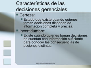 Características de las
decisiones gerenciales


Certeza:




Estado que existe cuando quienes
toman decisiones disponen de
información completa y precisa.

Incertidumbre:


Existe cuando quienes toman decisiones
no cuentan con información suficiente
para conocer las consecuencias de
acciones distintas.

www.auladeeconomia.com

 