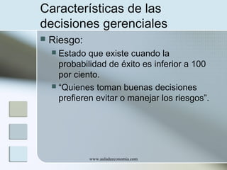 Características de las
decisiones gerenciales


Riesgo:
Estado que existe cuando la
probabilidad de éxito es inferior a 100
por ciento.
 “Quienes toman buenas decisiones
prefieren evitar o manejar los riesgos”.


www.auladeeconomia.com

 
