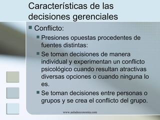 Características de las
decisiones gerenciales


Conflicto:
Presiones opuestas procedentes de
fuentes distintas:
 Se toman decisiones de manera
individual y experimentan un conflicto
psicológico cuando resultan atractivas
diversas opciones o cuando ninguna lo
es.
 Se toman decisiones entre personas o
grupos y se crea el conflicto del grupo.


www.auladeeconomia.com

 