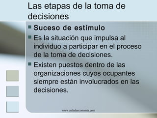 Las etapas de la toma de
decisiones
Suceso de estímulo
 Es la situación que impulsa al
individuo a participar en el proceso
de la toma de decisiones.
 Existen puestos dentro de las
organizaciones cuyos ocupantes
siempre están involucrados en las
decisiones.


www.auladeeconomia.com

 