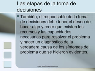 Las etapas de la toma de
decisiones


También, el responsable de la toma
de decisiones debe tener el deseo de
hacer algo y creer que existen los
recursos y las capacidades
necesarias para resolver el problema
y hacer un diagnóstico de la
verdadera causa de los síntomas del
problema que se hicieron evidentes.

www.auladeeconomia.com

 