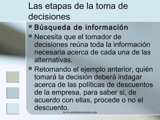 Las etapas de la toma de
decisiones
Búsqueda de información
 Necesita que el tomador de
decisiones reúna toda la información
necesaria acerca de cada una de las
alternativas.
 Retomando el ejemplo anterior, quién
tomará la decisión deberá indagar
acerca de las políticas de descuentos
de la empresa, para saber si, de
acuerdo con ellas, procede o no el
descuento.
www.auladeeconomia.com


 