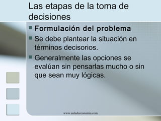 Las etapas de la toma de
decisiones
Formulación del problema
 Se debe plantear la situación en
términos decisorios.
 Generalmente las opciones se
evalúan sin pensarlas mucho o sin
que sean muy lógicas.


www.auladeeconomia.com

 