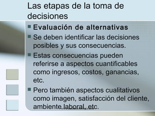 Las etapas de la toma de
decisiones
Evaluación de alternativas
 Se deben identificar las decisiones
posibles y sus consecuencias.
 Estas consecuencias pueden
referirse a aspectos cuantificables
como ingresos, costos, ganancias,
etc.
 Pero también aspectos cualitativos
como imagen, satisfacción del cliente,
ambientewww.auladeeconomia.com
laboral, etc.


 
