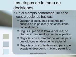 Las etapas de la toma de
decisiones


En el ejemplo comentado, se tiene
cuatro opciones básicas:

Otorgar el descuento pasando por
encima de la política y sin consultarlo
con el director.
 Seguir al pie de la letra la política, no
otorgar el descuento y perder el pedido.
 Negociar con el director de ventas para
que otorgue un descuento especial.
 Negociar con el cliente nuevo para que
acepte el descuento máximo permitido.


www.auladeeconomia.com

 