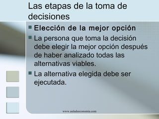 Las etapas de la toma de
decisiones
Elección de la mejor opción
 La persona que toma la decisión
debe elegir la mejor opción después
de haber analizado todas las
alternativas viables.
 La alternativa elegida debe ser
ejecutada.


www.auladeeconomia.com

 