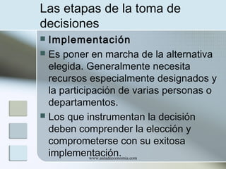 Las etapas de la toma de
decisiones
Implementación
 Es poner en marcha de la alternativa
elegida. Generalmente necesita
recursos especialmente designados y
la participación de varias personas o
departamentos.
 Los que instrumentan la decisión
deben comprender la elección y
comprometerse con su exitosa
implementación.
www.auladeeconomia.com


 