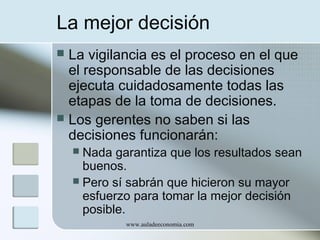 La mejor decisión
La vigilancia es el proceso en el que
el responsable de las decisiones
ejecuta cuidadosamente todas las
etapas de la toma de decisiones.
 Los gerentes no saben si las
decisiones funcionarán:


Nada garantiza que los resultados sean
buenos.
 Pero sí sabrán que hicieron su mayor
esfuerzo para tomar la mejor decisión
posible.


www.auladeeconomia.com

 