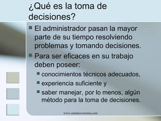 ¿Qué es la toma de
decisiones?
El administrador pasan la mayor
parte de su tiempo resolviendo
problemas y tomando decisiones.
 Para ser eficaces en su trabajo
deben poseer:


conocimientos técnicos adecuados,
 experiencia suficiente y
 saber manejar, por lo menos, algún
método para la toma de decisiones.


www.auladeeconomia.com

 